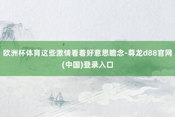 欧洲杯体育这些激情看着好意思瞻念-尊龙d88官网(中国)登录入口