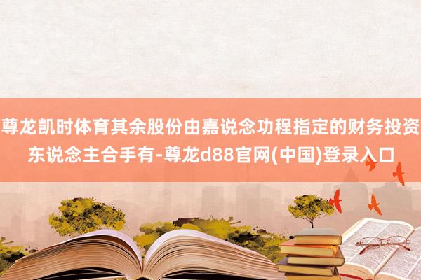 尊龙凯时体育其余股份由嘉说念功程指定的财务投资东说念主合手有-尊龙d88官网(中国)登录入口