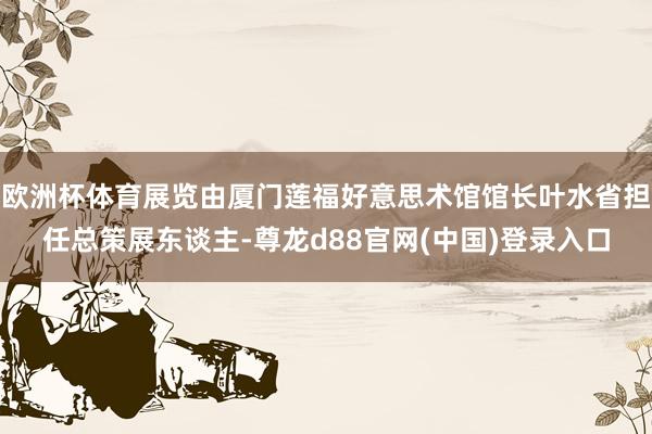 欧洲杯体育展览由厦门莲福好意思术馆馆长叶水省担任总策展东谈主-尊龙d88官网(中国)登录入口