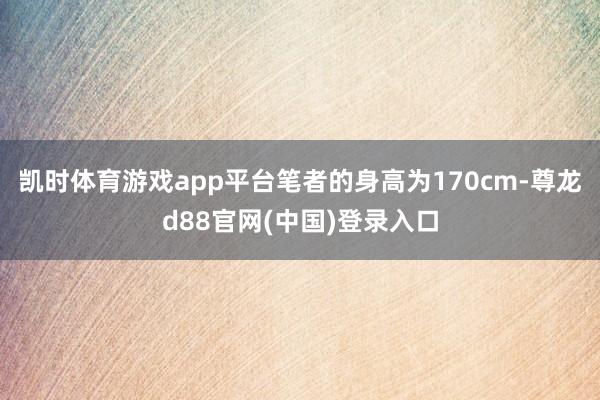 凯时体育游戏app平台笔者的身高为170cm-尊龙d88官网(中国)登录入口