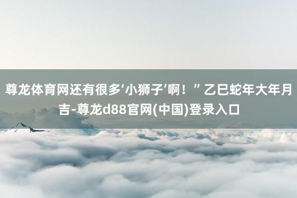 尊龙体育网还有很多‘小狮子’啊！”乙巳蛇年大年月吉-尊龙d88官网(中国)登录入口