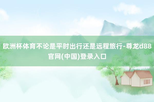 欧洲杯体育不论是平时出行还是远程旅行-尊龙d88官网(中国)登录入口