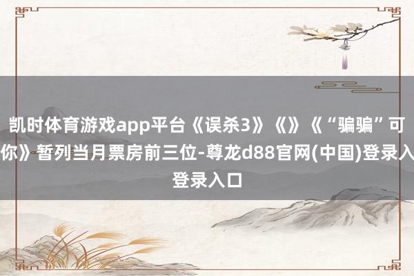凯时体育游戏app平台《误杀3》《》《“骗骗”可爱你》暂列当月票房前三位-尊龙d88官网(中国)登录入口