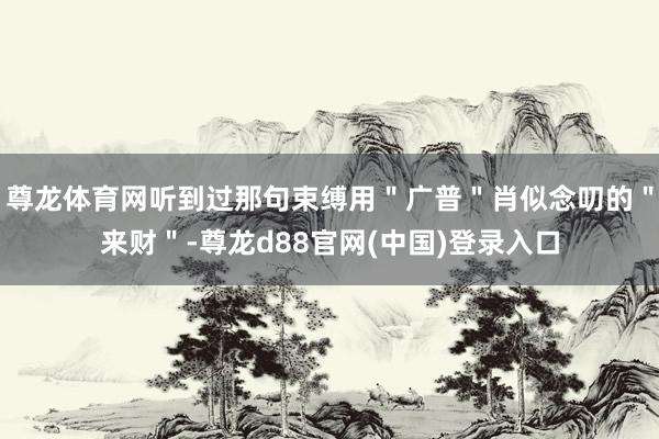 尊龙体育网听到过那句束缚用＂广普＂肖似念叨的＂来财＂-尊龙d88官网(中国)登录入口