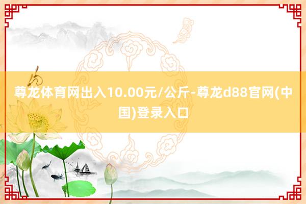 尊龙体育网出入10.00元/公斤-尊龙d88官网(中国)登录入口