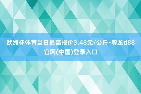 欧洲杯体育当日最高报价3.48元/公斤-尊龙d88官网(中国)登录入口