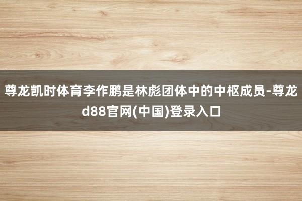 尊龙凯时体育李作鹏是林彪团体中的中枢成员-尊龙d88官网(中国)登录入口