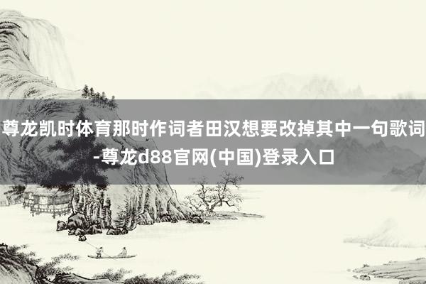 尊龙凯时体育那时作词者田汉想要改掉其中一句歌词-尊龙d88官网(中国)登录入口