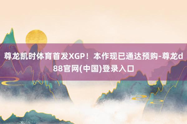 尊龙凯时体育首发XGP！本作现已通达预购-尊龙d88官网(中国)登录入口