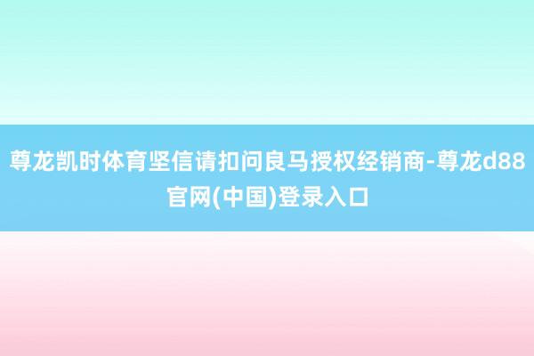 尊龙凯时体育坚信请扣问良马授权经销商-尊龙d88官网(中国)登录入口