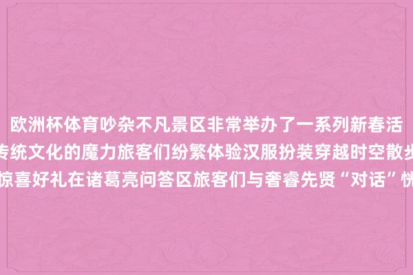 欧洲杯体育吵杂不凡景区非常举办了一系列新春活动让旅客在游玩中感受传统文化的魔力旅客们纷繁体验汉服扮装穿越时空散步古庙间打卡集赞赢取惊喜好礼在诸葛亮问答区旅客们与奢睿先贤“对话”恍悟三国文化的博大精铁树道贺区旅客们赤忱道贺委托好意思好愿望兴味透澈的撞铜钱古精致韵的投壶游戏更是增添了浓浓的节日怡悦在黄陵庙拜神牛为新的一年祈求祯祥与唾手汉服巡游队伍穿梭其间为旅客带来一场视觉盛宴让这个春节愈加牢记巳巳如意