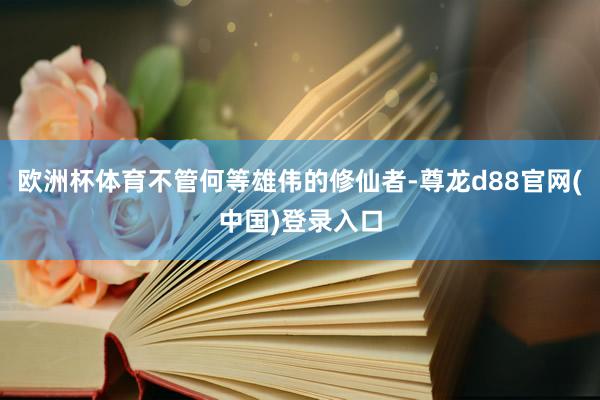 欧洲杯体育不管何等雄伟的修仙者-尊龙d88官网(中国)登录入口