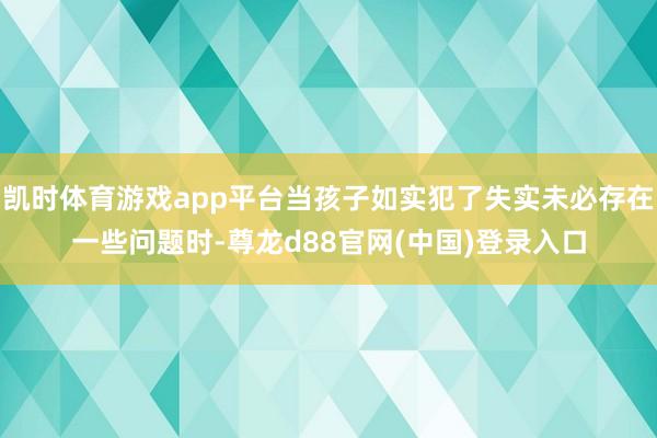 凯时体育游戏app平台当孩子如实犯了失实未必存在一些问题时-尊龙d88官网(中国)登录入口