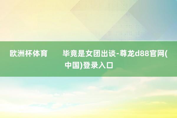 欧洲杯体育       毕竟是女团出谈-尊龙d88官网(中国)登录入口