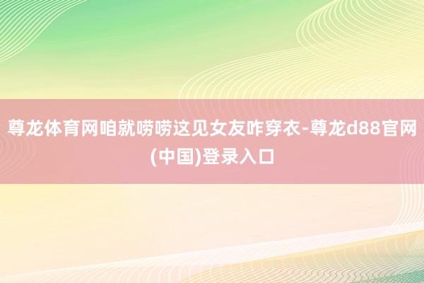 尊龙体育网咱就唠唠这见女友咋穿衣-尊龙d88官网(中国)登录入口