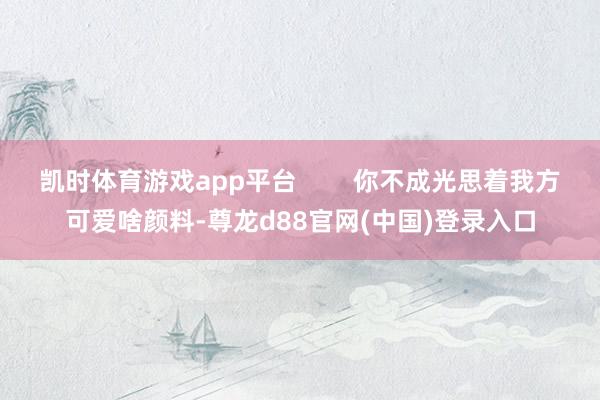 凯时体育游戏app平台        你不成光思着我方可爱啥颜料-尊龙d88官网(中国)登录入口