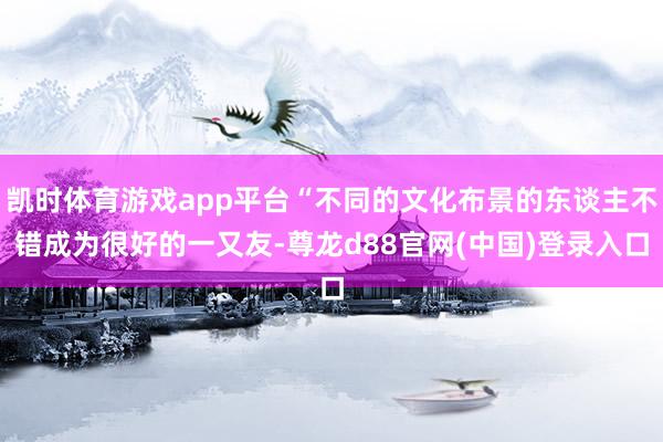 凯时体育游戏app平台“不同的文化布景的东谈主不错成为很好的一又友-尊龙d88官网(中国)登录入口