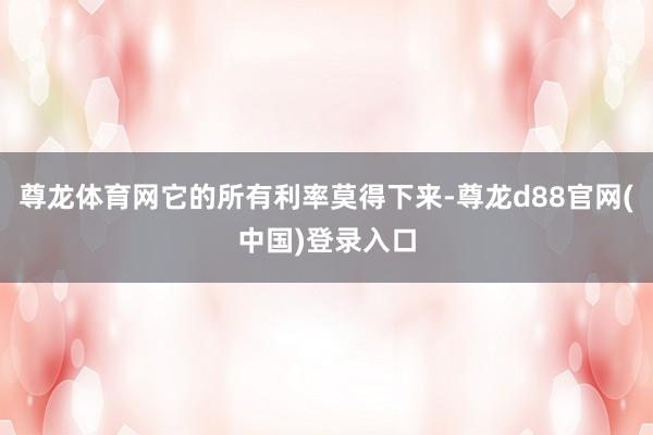 尊龙体育网它的所有利率莫得下来-尊龙d88官网(中国)登录入口