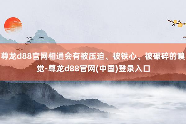 尊龙d88官网相通会有被压迫、被铁心、被碾碎的嗅觉-尊龙d88官网(中国)登录入口