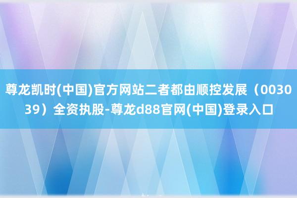 尊龙凯时(中国)官方网站二者都由顺控发展（003039）全资执股-尊龙d88官网(中国)登录入口