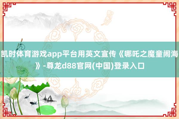 凯时体育游戏app平台用英文宣传《哪吒之魔童闹海》-尊龙d88官网(中国)登录入口