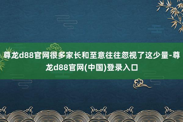 尊龙d88官网很多家长和至意往往忽视了这少量-尊龙d88官网(中国)登录入口