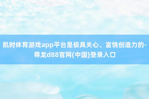 凯时体育游戏app平台是极具关心、富饶创造力的-尊龙d88官网(中国)登录入口