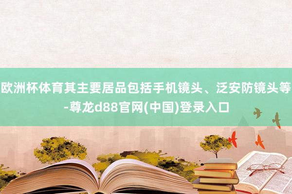 欧洲杯体育其主要居品包括手机镜头、泛安防镜头等-尊龙d88官网(中国)登录入口
