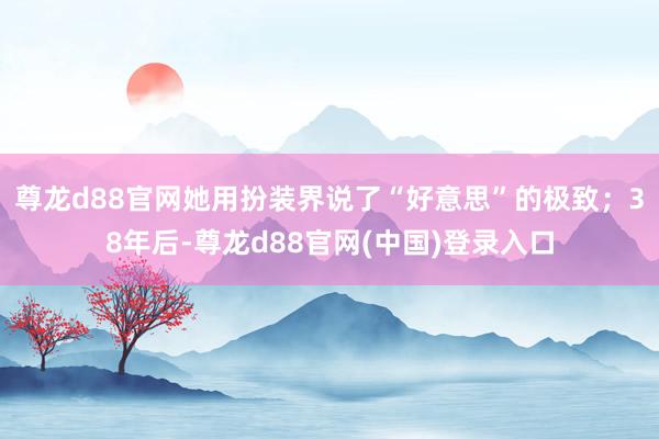 尊龙d88官网她用扮装界说了“好意思”的极致；38年后-尊龙d88官网(中国)登录入口
