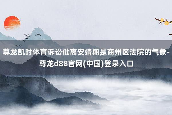 尊龙凯时体育诉讼仳离安靖期是商州区法院的气象-尊龙d88官网(中国)登录入口