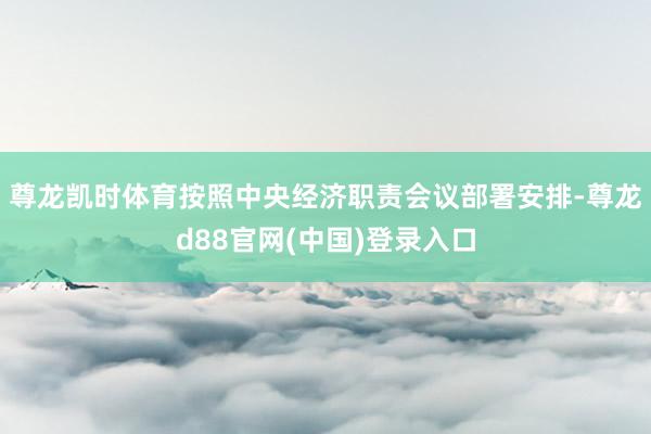 尊龙凯时体育按照中央经济职责会议部署安排-尊龙d88官网(中国)登录入口
