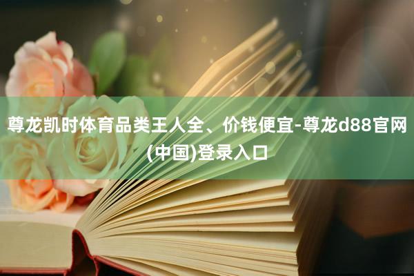 尊龙凯时体育品类王人全、价钱便宜-尊龙d88官网(中国)登录入口