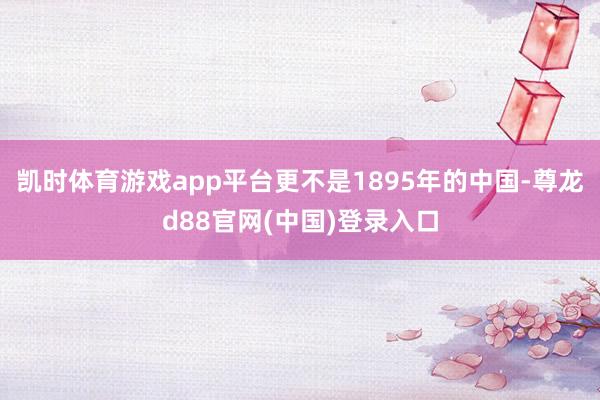 凯时体育游戏app平台更不是1895年的中国-尊龙d88官网(中国)登录入口