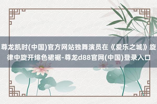 尊龙凯时(中国)官方网站独舞演员在《爱乐之城》旋律中旋开绯色裙裾-尊龙d88官网(中国)登录入口