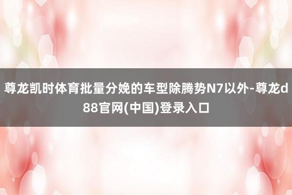 尊龙凯时体育批量分娩的车型除腾势N7以外-尊龙d88官网(中国)登录入口