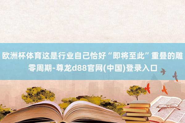 欧洲杯体育这是行业自己恰好“即将至此”重叠的雕零周期-尊龙d88官网(中国)登录入口