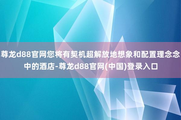 尊龙d88官网您将有契机超解放地想象和配置理念念中的酒店-尊龙d88官网(中国)登录入口
