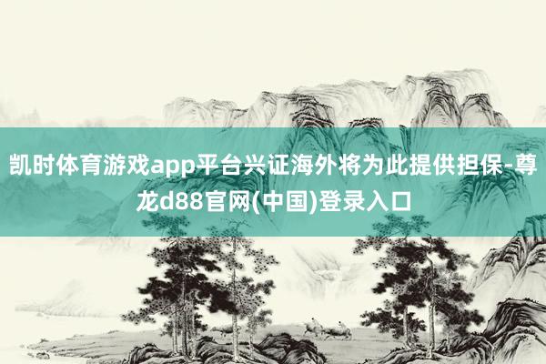 凯时体育游戏app平台兴证海外将为此提供担保-尊龙d88官网(中国)登录入口