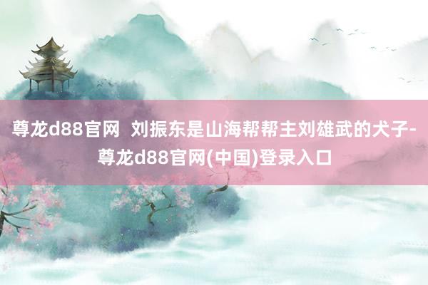 尊龙d88官网  刘振东是山海帮帮主刘雄武的犬子-尊龙d88官网(中国)登录入口