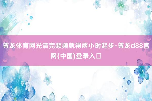 尊龙体育网光清完频频就得两小时起步-尊龙d88官网(中国)登录入口