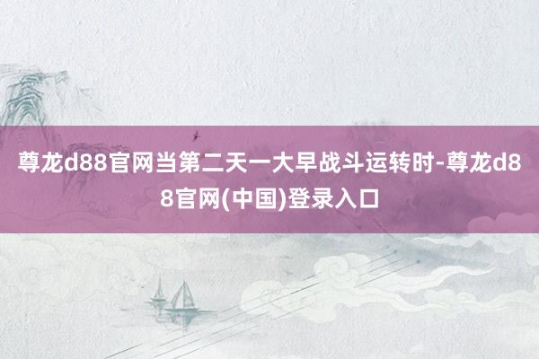 尊龙d88官网当第二天一大早战斗运转时-尊龙d88官网(中国)登录入口