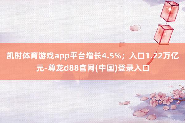 凯时体育游戏app平台增长4.5%；入口1.22万亿元-尊龙d88官网(中国)登录入口