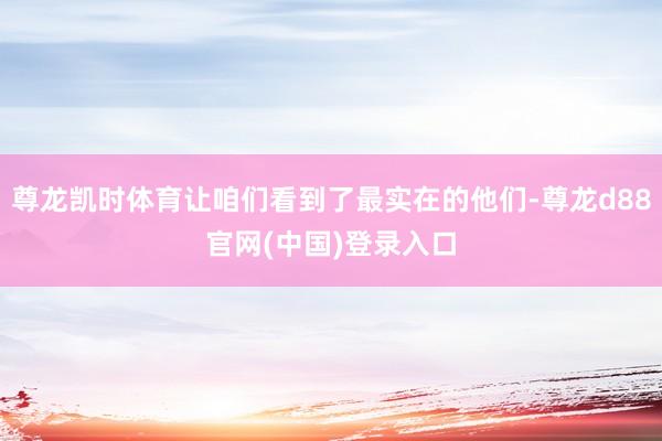 尊龙凯时体育让咱们看到了最实在的他们-尊龙d88官网(中国)登录入口