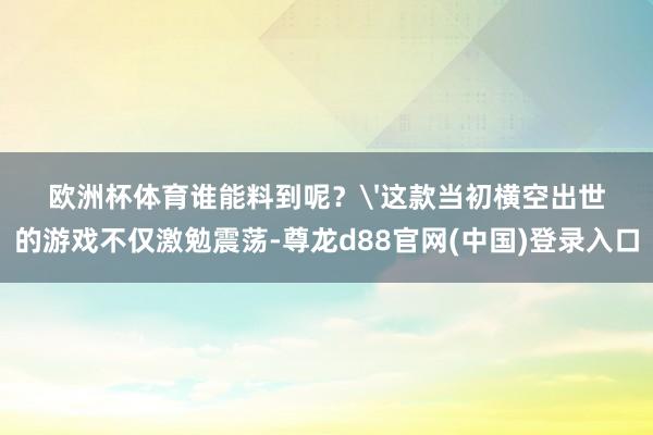 欧洲杯体育谁能料到呢？'这款当初横空出世的游戏不仅激勉震荡-尊龙d88官网(中国)登录入口
