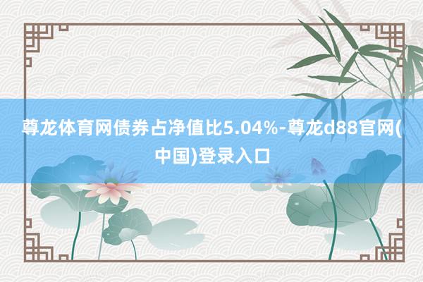尊龙体育网债券占净值比5.04%-尊龙d88官网(中国)登录入口
