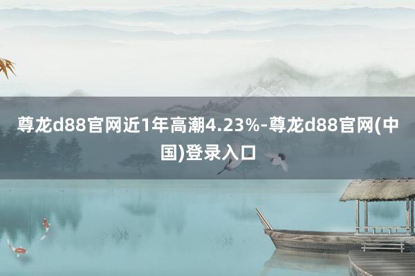尊龙d88官网近1年高潮4.23%-尊龙d88官网(中国)登录入口