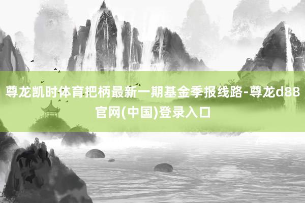 尊龙凯时体育把柄最新一期基金季报线路-尊龙d88官网(中国)登录入口