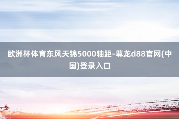 欧洲杯体育东风天锦5000轴距-尊龙d88官网(中国)登录入口