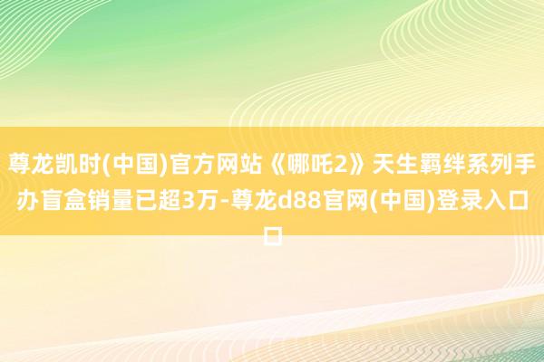 尊龙凯时(中国)官方网站《哪吒2》天生羁绊系列手办盲盒销量已超3万-尊龙d88官网(中国)登录入口