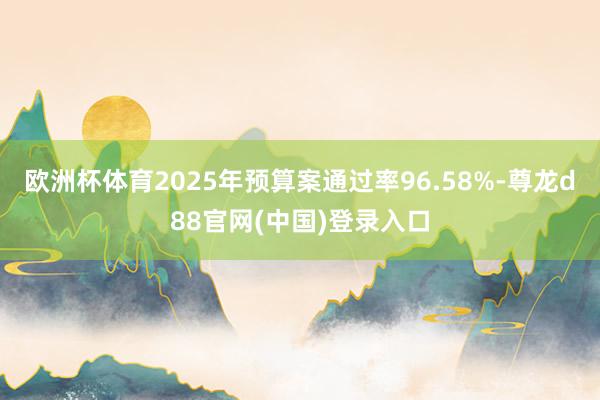 欧洲杯体育2025年预算案通过率96.58%-尊龙d88官网(中国)登录入口